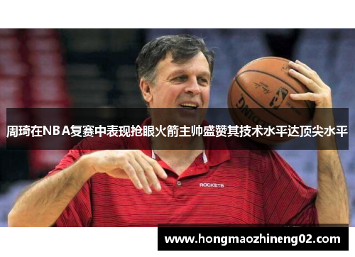 周琦在NBA复赛中表现抢眼火箭主帅盛赞其技术水平达顶尖水平